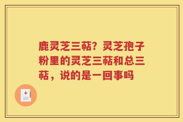 鹿灵芝三萜？灵芝孢子粉里的灵芝三萜和总三萜，说的是一回事吗