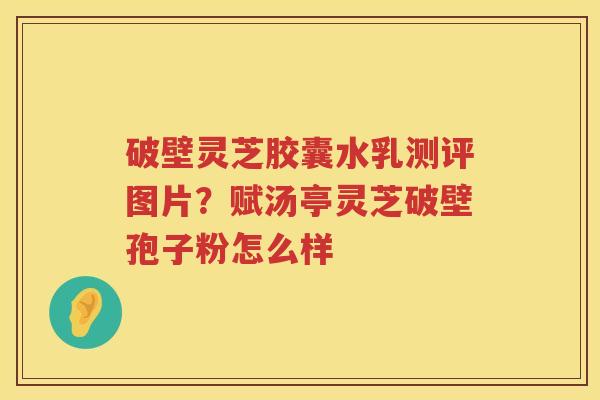破壁灵芝胶囊水乳测评图片？赋汤亭灵芝破壁孢子粉怎么样