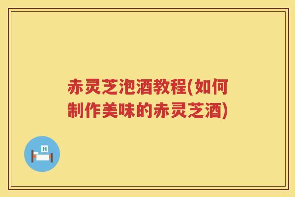 赤灵芝泡酒教程(如何制作美味的赤灵芝酒)