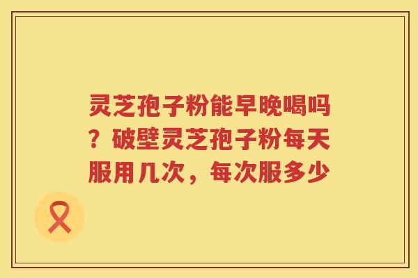 灵芝孢子粉能早晚喝吗?破壁灵芝孢子粉每天服用几次,每次服多少 灵芝孢子粉能早晚喝吗?破壁灵芝孢子粉每天服用几次,每次服多少