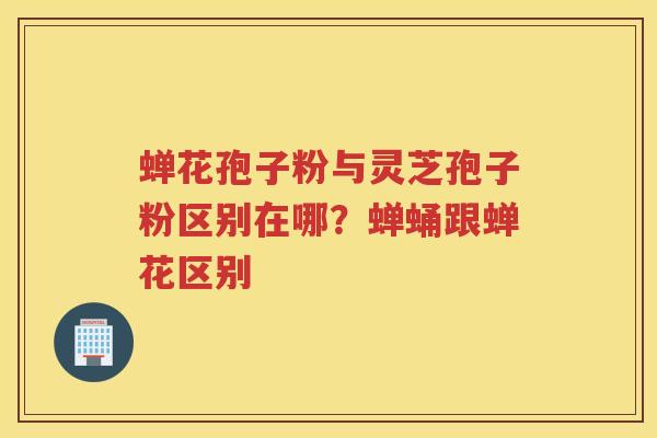 蝉花孢子粉与灵芝孢子粉区别在哪？蝉蛹跟蝉花区别