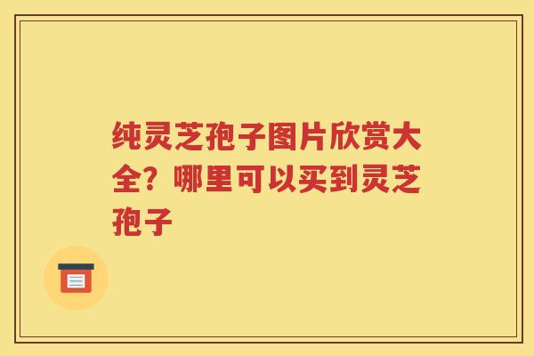 纯灵芝孢子图片欣赏大全？哪里可以买到灵芝孢子