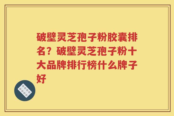 破壁灵芝孢子粉胶囊排名？破壁灵芝孢子粉十大品牌排行榜什么牌子好