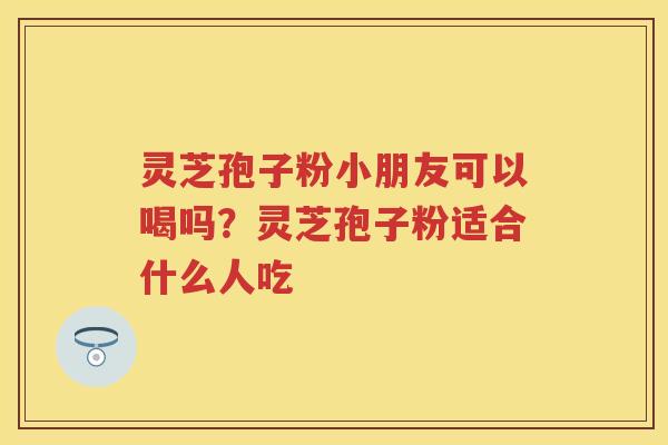 灵芝孢子粉小朋友可以喝吗？灵芝孢子粉适合什么人吃