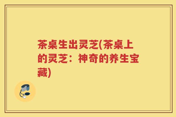 茶桌生出灵芝(茶桌上的灵芝:神奇的养生宝藏) 茶桌生出灵芝(茶桌上的灵芝:神奇的养生宝藏)