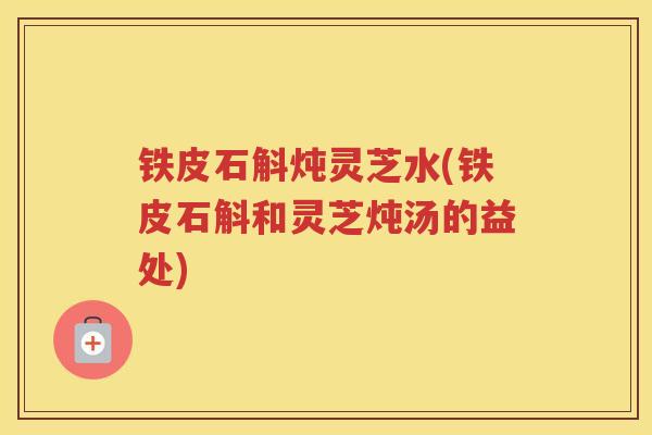 铁皮石斛炖灵芝水(铁皮石斛和灵芝炖汤的益处)