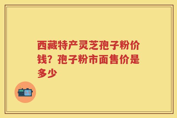 西藏特产灵芝孢子粉价钱？孢子粉市面售价是多少