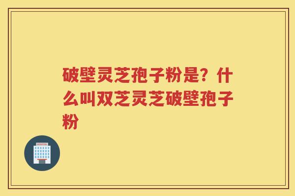 破壁灵芝孢子粉是?什么叫双芝灵芝破壁孢子粉 破壁灵芝孢子粉是?什么叫双芝灵芝破壁孢子粉
