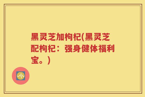 黑灵芝加枸杞(黑灵芝配枸杞：强身健体福利宝。)