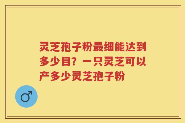 灵芝孢子粉细能达到多少目?一只灵芝可以产多少灵芝孢子粉 灵芝孢子粉细能达到多少目?一只灵芝可以产多少灵芝孢子粉