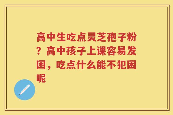 高中生吃点灵芝孢子粉?高中孩子上课容易发困,吃点什么能不犯困呢 高中生吃点灵芝孢子粉?高中孩子上课容易发困,吃点什么能不犯困呢