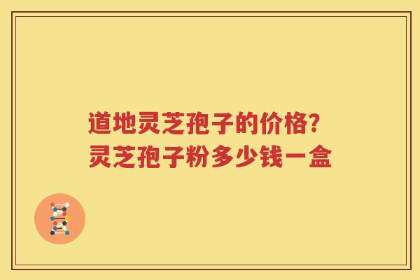 道地灵芝孢子的价格？灵芝孢子粉多少钱一盒
