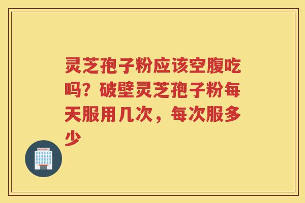 灵芝孢子粉应该空腹吃吗？破壁灵芝孢子粉每天服用几次，每次服多少