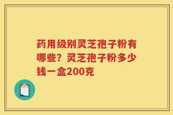 药用级别灵芝孢子粉有哪些?灵芝孢子粉多少钱一盒200克 药用级别灵芝孢子粉有哪些?灵芝孢子粉多少钱一盒200克
