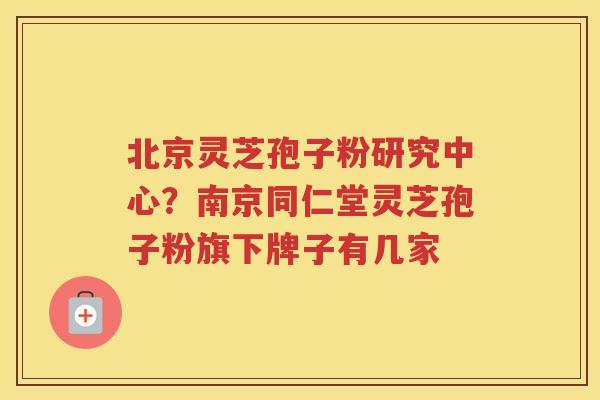 北京灵芝孢子粉研究中心？南京同仁堂灵芝孢子粉旗下牌子有几家