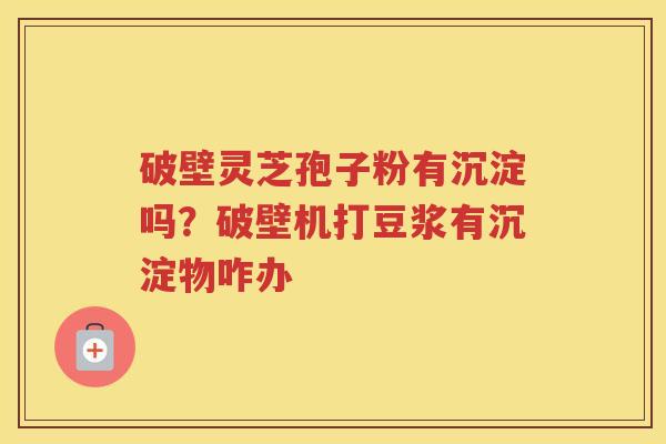 破壁灵芝孢子粉有沉淀吗?破壁机打豆浆有沉淀物咋办 破壁灵芝孢子粉有沉淀吗?破壁机打豆浆有沉淀物咋办