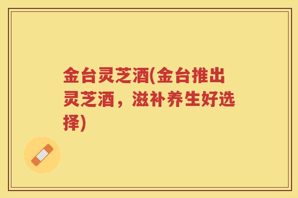金台灵芝酒(金台推出灵芝酒,滋补养生好选择) 金台灵芝酒(金台推出灵芝酒,滋补养生好选择)