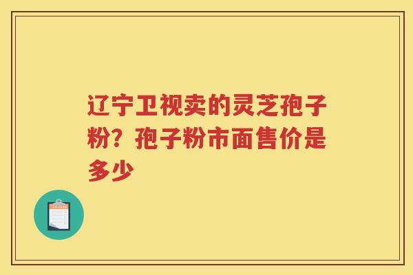 辽宁卫视卖的灵芝孢子粉？孢子粉市面售价是多少