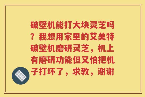 破壁机能打大块灵芝吗？我想用家里的艾美特破壁机磨研灵芝，机上有磨研功能但又怕把机子打坏了，求教，谢谢