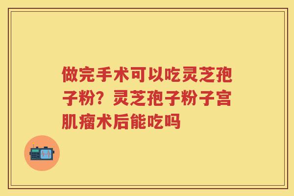 做完手术可以吃灵芝孢子粉?灵芝孢子粉子宫术后能吃吗 做完手术可以吃灵芝孢子粉?灵芝孢子粉子宫术后能吃吗