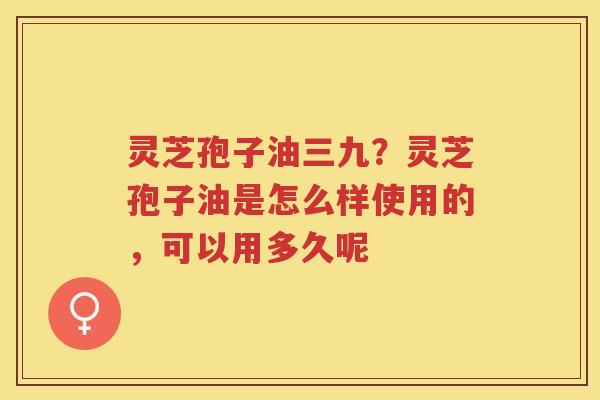 灵芝孢子油三九？灵芝孢子油是怎么样使用的，可以用多久呢