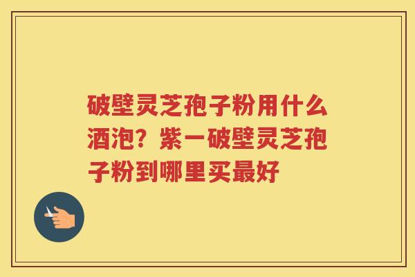 破壁灵芝孢子粉用什么酒泡？紫一破壁灵芝孢子粉到哪里买好