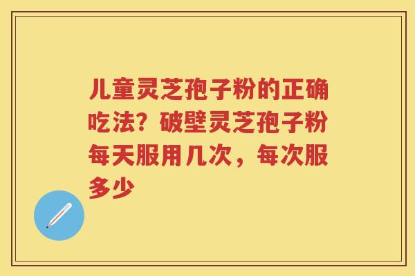 儿童灵芝孢子粉的正确吃法？破壁灵芝孢子粉每天服用几次，每次服多少