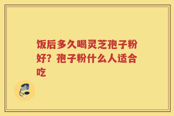 饭后多久喝灵芝孢子粉好？孢子粉什么人适合吃