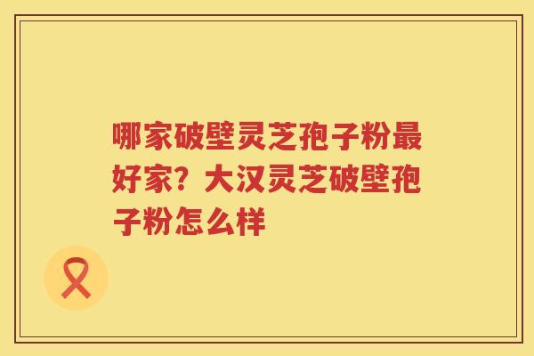 哪家破壁灵芝孢子粉好家？大汉灵芝破壁孢子粉怎么样