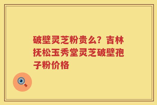 破壁灵芝粉贵么？吉林抚松玉秀堂灵芝破壁孢子粉价格