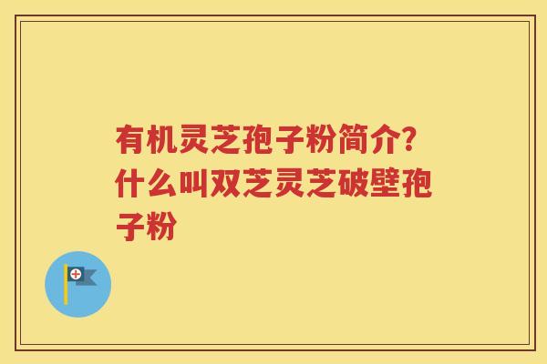 有机灵芝孢子粉简介？什么叫双芝灵芝破壁孢子粉