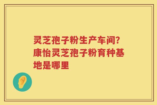 灵芝孢子粉生产车间？康怡灵芝孢子粉育种基地是哪里