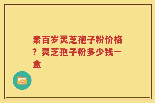 素百岁灵芝孢子粉价格？灵芝孢子粉多少钱一盒