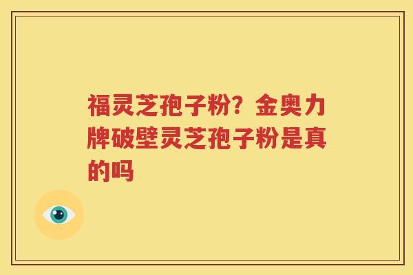 福灵芝孢子粉?金奥力牌破壁灵芝孢子粉是真的吗 福灵芝孢子粉?金奥力牌破壁灵芝孢子粉是真的吗