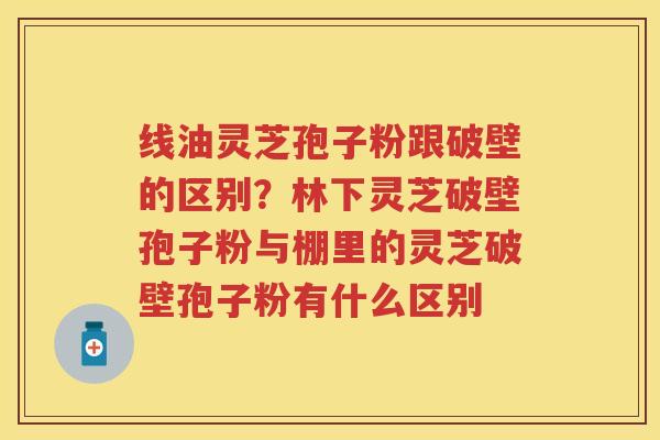 线油灵芝孢子粉跟破壁的区别？林下灵芝破壁孢子粉与棚里的灵芝破壁孢子粉有什么区别