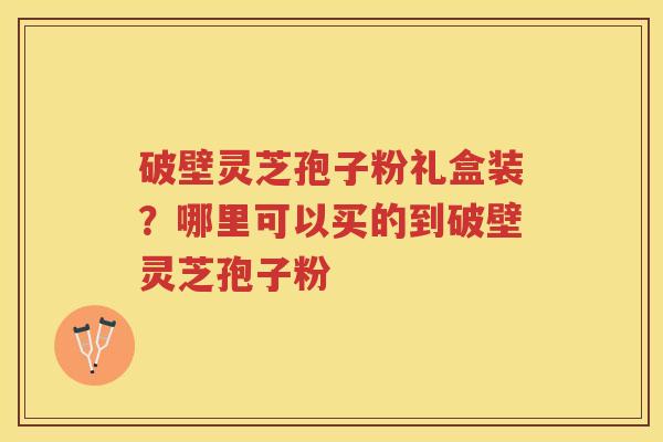 破壁灵芝孢子粉礼盒装？哪里可以买的到破壁灵芝孢子粉