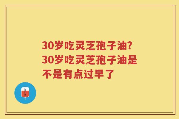 30岁吃灵芝孢子油？30岁吃灵芝孢子油是不是有点过早了