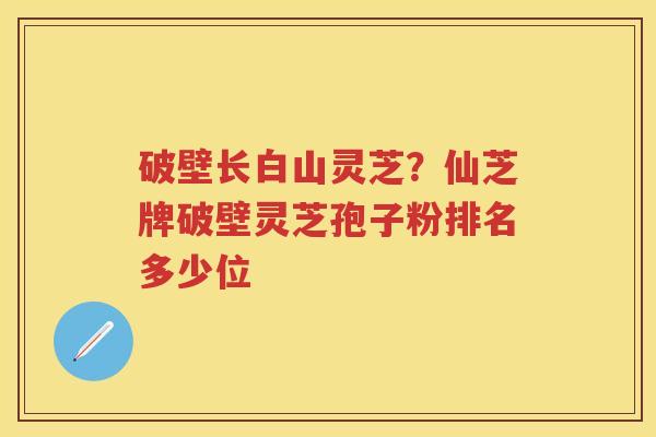 破壁长白山灵芝?仙芝牌破壁灵芝孢子粉排名多少位 破壁长白山灵芝?仙芝牌破壁灵芝孢子粉排名多少位