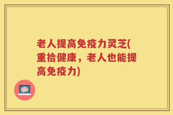 老人提高免疫力灵芝(重拾健康,老人也能提高免疫力) 老人提高免疫力灵芝(重拾健康,老人也能提高免疫力)