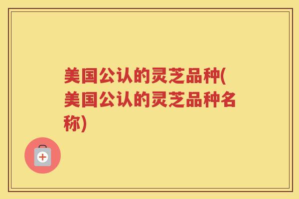 美国公认的灵芝品种(美国公认的灵芝品种名称)