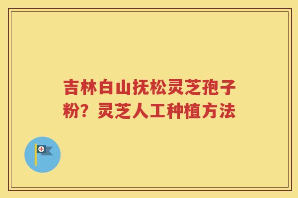 吉林白山抚松灵芝孢子粉？灵芝人工种植方法