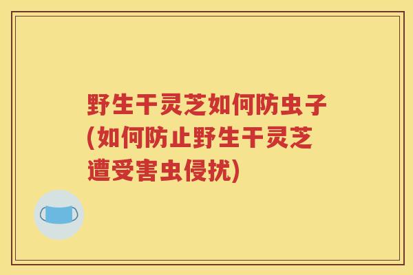 野生干灵芝如何防虫子(如何防止野生干灵芝遭受害虫侵扰)