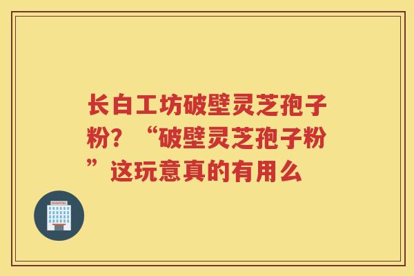 长白工坊破壁灵芝孢子粉?“破壁灵芝孢子粉”这玩意真的有用么 长白工坊破壁灵芝孢子粉?“破壁灵芝孢子粉”这玩意真的有用么