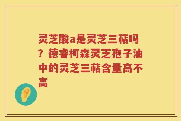 灵芝酸a是灵芝三萜吗？德睿柯森灵芝孢子油中的灵芝三萜含量高不高