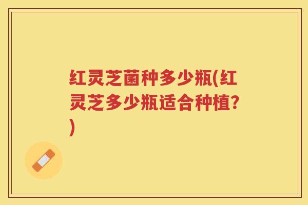 红灵芝菌种多少瓶(红灵芝多少瓶适合种植？)