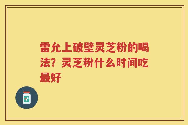 雷允上破壁灵芝粉的喝法？灵芝粉什么时间吃好
