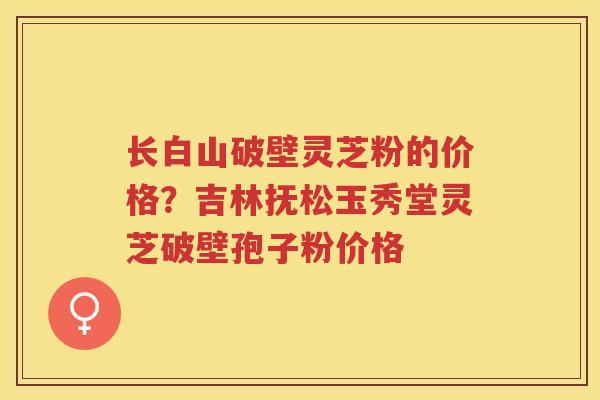 长白山破壁灵芝粉的价格？吉林抚松玉秀堂灵芝破壁孢子粉价格