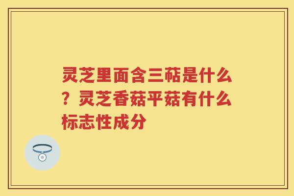 灵芝里面含三萜是什么？灵芝香菇平菇有什么标志性成分