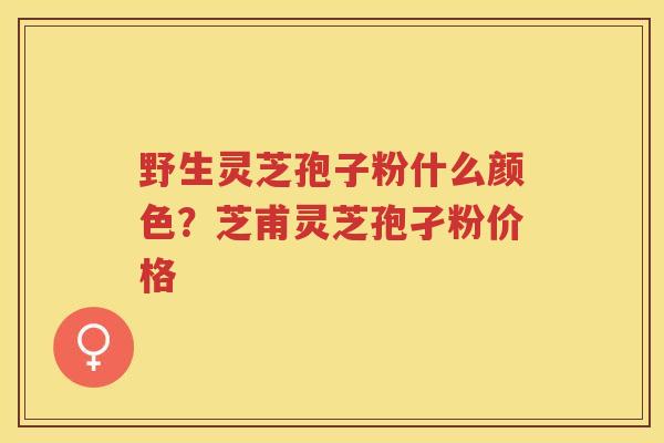 野生灵芝孢子粉什么颜色？芝甫灵芝孢孑粉价格