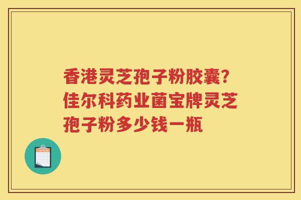 香港灵芝孢子粉胶囊？佳尔科药业菌宝牌灵芝孢子粉多少钱一瓶